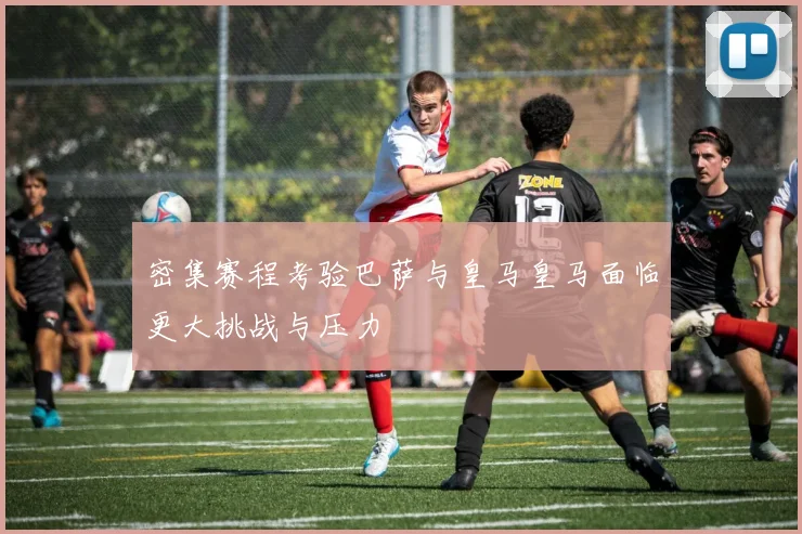 密集赛程考验巴萨与皇马皇马面临更大挑战与压力