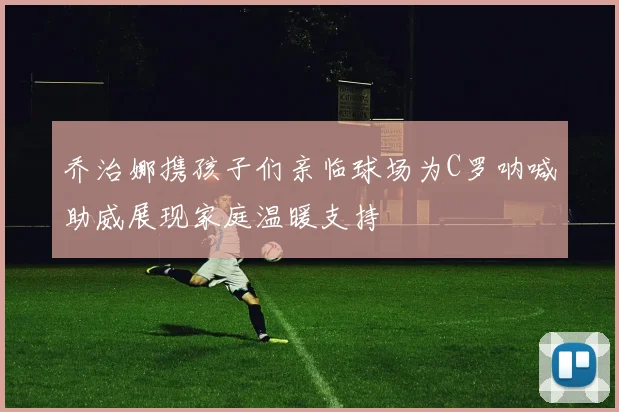 乔治娜携孩子们亲临球场为C罗呐喊助威展现家庭温暖支持