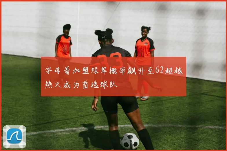 字母哥加盟绿军概率飙升至62超越热火成为首选球队