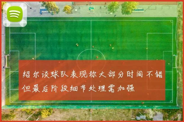 绍尔谈球队表现称大部分时间不错但最后阶段细节处理需加强