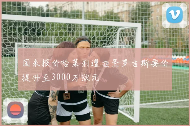 国米报价哈莱利遭拒圣罗吉斯要价提升至3000万欧元