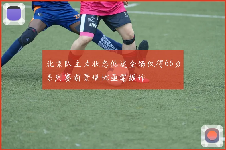 北京队主力状态低迷全场仅得66分系列赛前景堪忧亟需振作