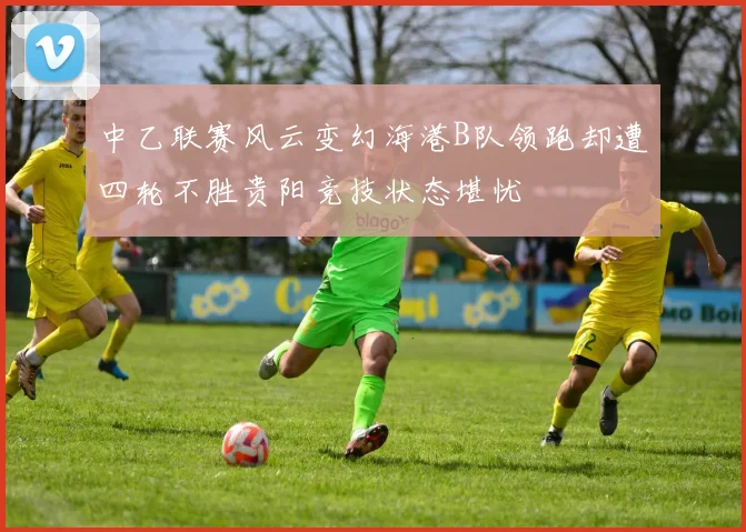 中乙联赛风云变幻海港B队领跑却遭四轮不胜贵阳竞技状态堪忧