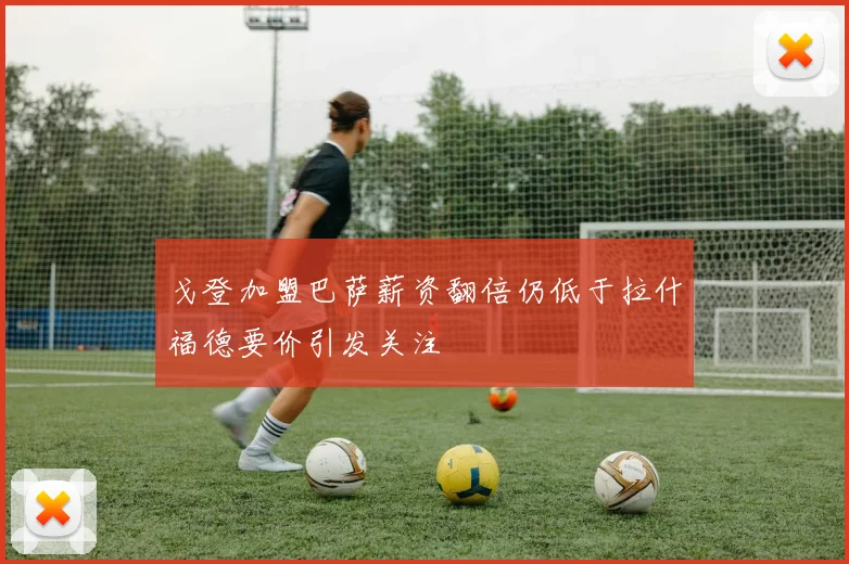 戈登加盟巴萨薪资翻倍仍低于拉什福德要价引发关注