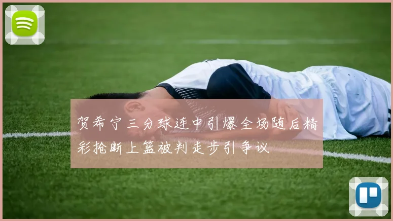 贺希宁三分球连中引爆全场随后精彩抢断上篮被判走步引争议