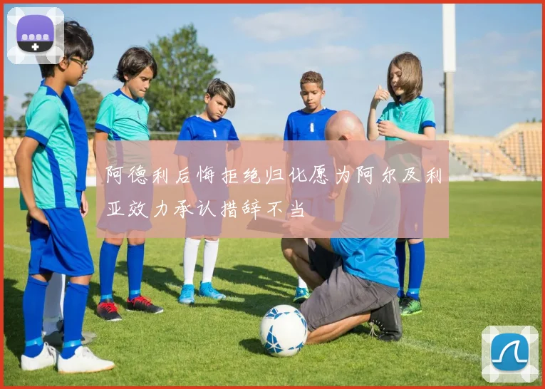 阿德利后悔拒绝归化愿为阿尔及利亚效力承认措辞不当