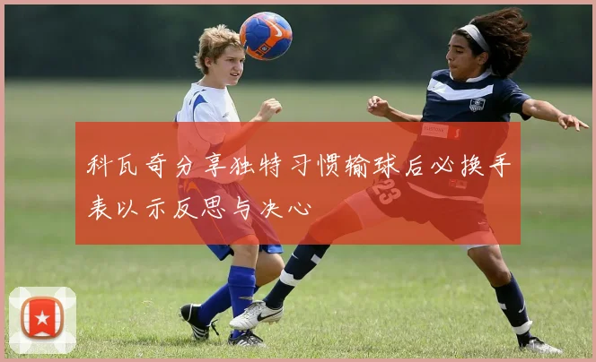 科瓦奇分享独特习惯输球后必换手表以示反思与决心
