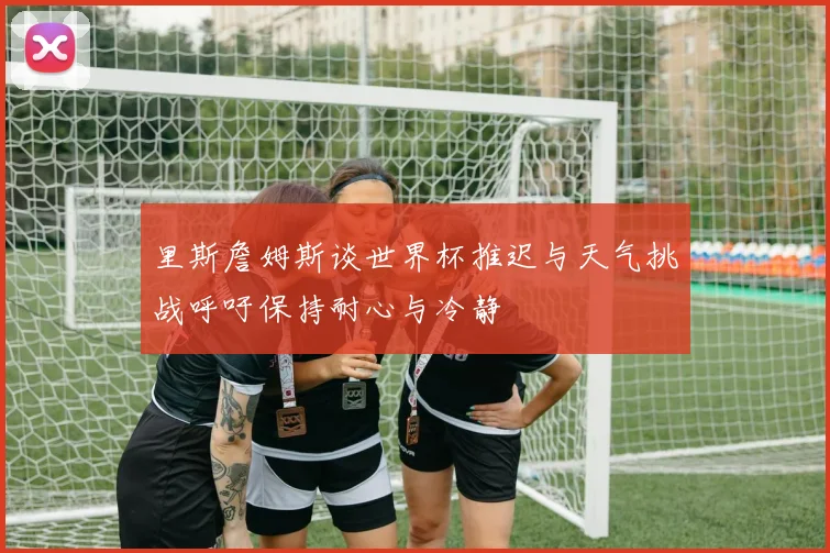 里斯詹姆斯谈世界杯推迟与天气挑战呼吁保持耐心与冷静