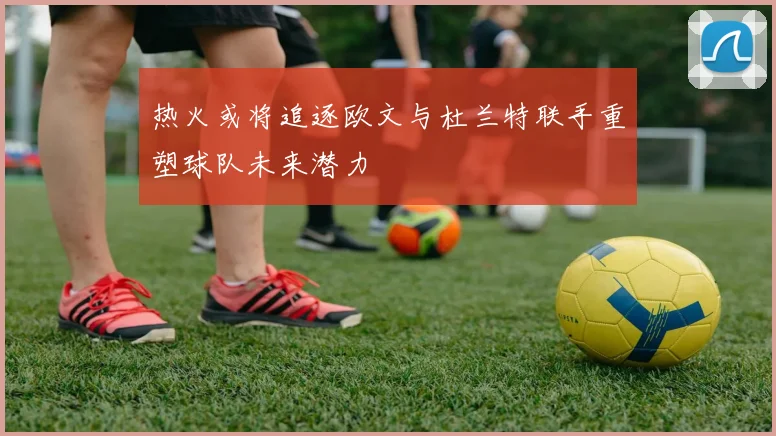 热火或将追逐欧文与杜兰特联手重塑球队未来潜力
