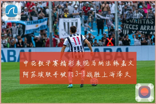 申花教学赛精彩表现马纳法韩嘉文阿苏埃联手破门3-1战胜上海泽天