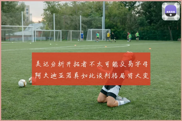 美记分析开拓者不太可能交易字母阿夫迪亚若真如此谈判格局将大变
