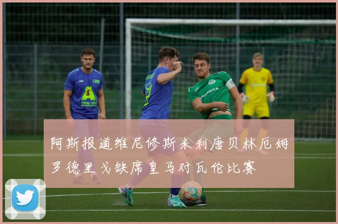 阿斯报道维尼修斯米利唐贝林厄姆罗德里戈缺席皇马对瓦伦比赛
