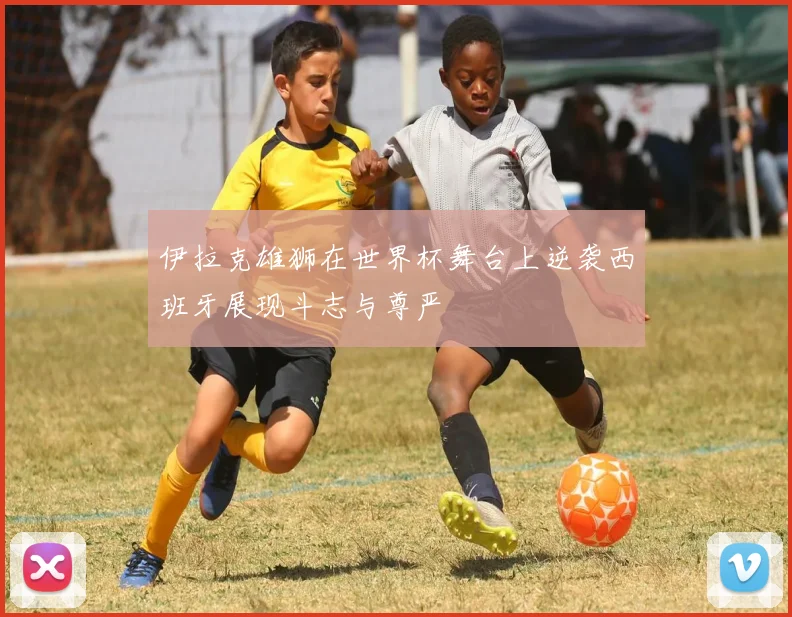 伊拉克雄狮在世界杯舞台上逆袭西班牙展现斗志与尊严