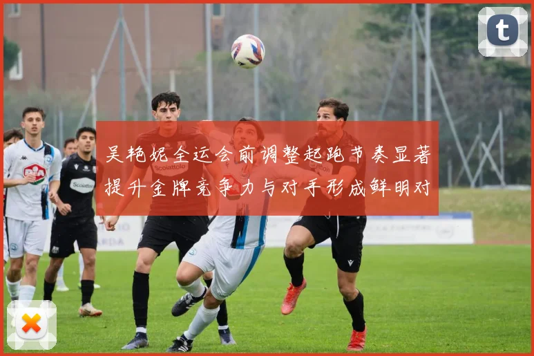 吴艳妮全运会前调整起跑节奏显著提升金牌竞争力与对手形成鲜明对比