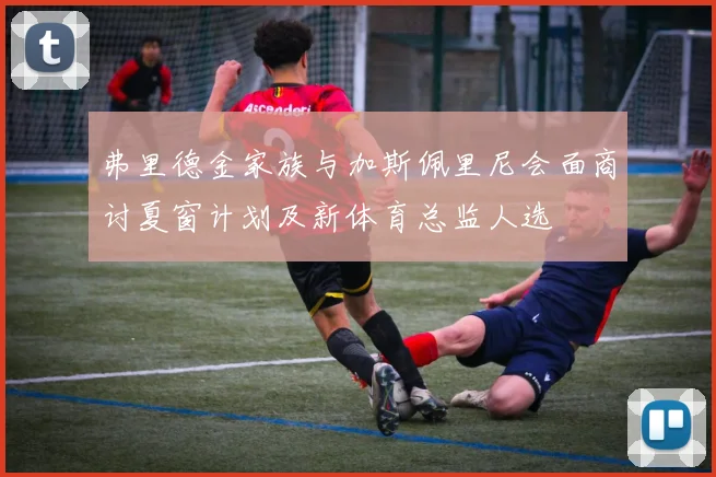 弗里德金家族与加斯佩里尼会面商讨夏窗计划及新体育总监人选